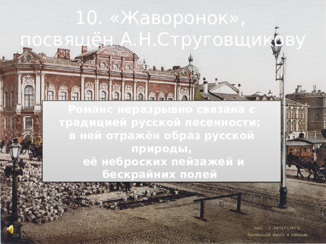 10. «Жаворонок», посвящён А.Н.Струговщикову Романс неразрывно связана с традицией русской песенности; в ней отражён образ русской природы,  её неброских пейзажей и бескрайних полей 