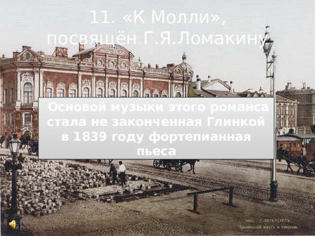 11. «К Молли»,  посвящён Г.Я.Ломакину    Основой музыки этого романса стала не законченная Глинкой в 1839 году фортепианная пьеса 