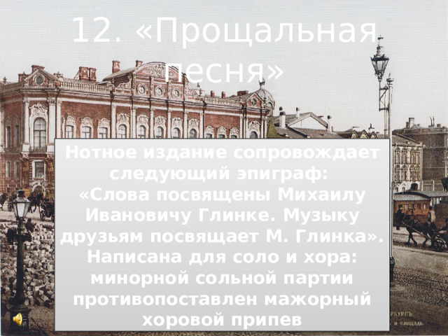 12. «Прощальная песня» Нотное издание сопровождает следующий эпиграф: «Слова посвящены Михаилу Ивановичу Глинке. Музыку друзьям посвящает М. Глинка». Написана для соло и хора: минорной сольной партии противопоставлен мажорный хоровой припев 