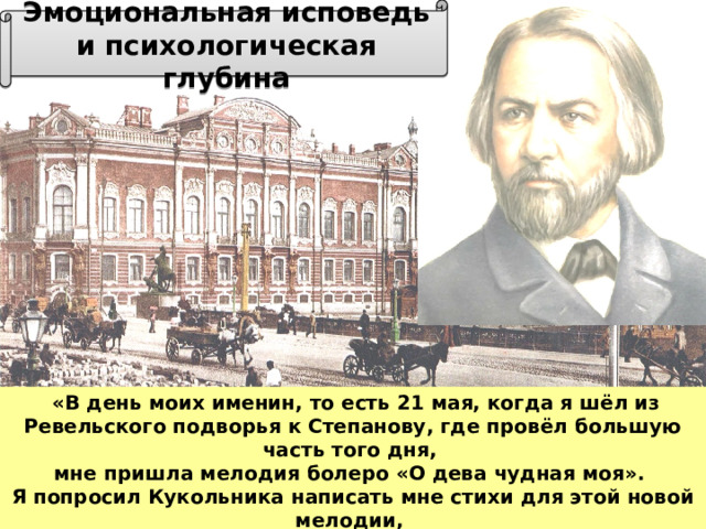 Эмоциональная исповедь и психологическая глубина  «В день моих именин, то есть 21 мая, когда я шёл из Ревельского подворья к Степанову, где провёл большую часть того дня, мне пришла мелодия болеро «О дева чудная моя». Я попросил Кукольника написать мне стихи для этой новой мелодии, он согласился, а вместе с тем предложил мне несколько написанных им романсов» 