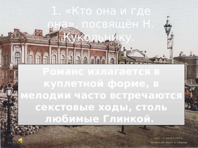1. «Кто она и где она»,  посвящён Н. Кукольнику.   Романс излагается в куплетной форме, в мелодии часто встречаются секстовые ходы, столь любимые Глинкой.  