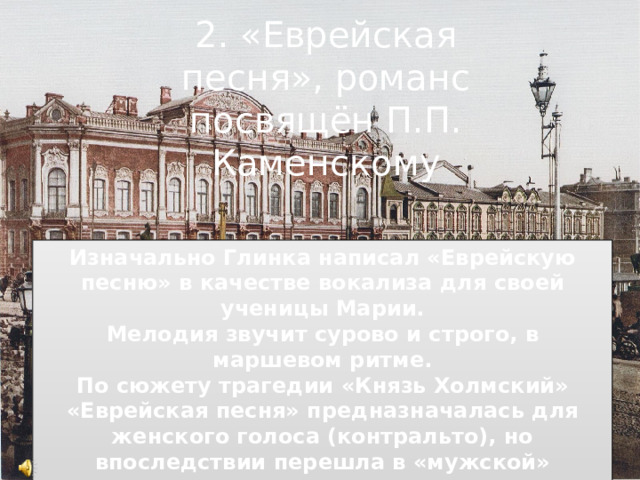 2. «Еврейская песня», романс посвящён П.П. Каменскому Изначально Глинка написал «Еврейскую песню» в качестве вокализа для своей ученицы Марии. Мелодия звучит сурово и строго, в маршевом ритме. По сюжету трагедии «Князь Холмский» «Еврейская песня» предназначалась для женского голоса (контральто), но впоследствии перешла в «мужской» репертуар. Песня пользовалась популярностью, входила в репертуар Фёдора Шаляпина. 