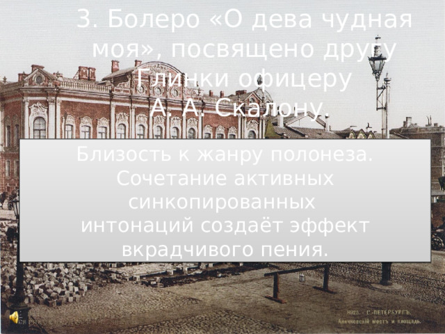 3. Болеро «О дева чудная моя», посвящено другу Глинки офицеру А. А. Скалону. Близость к жанру полонеза. Сочетание активных синкопированных интонаций создаёт эффект вкрадчивого пения. 