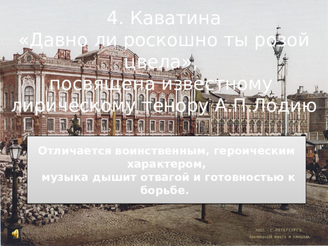 4. Каватина «Давно ли роскошно ты розой цвела», посвящена известному лирическому тенору А.П.Лодию  Отличается воинственным, героическим характером,  музыка дышит отвагой и готовностью к борьбе.   