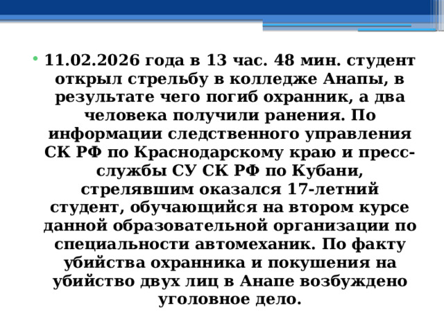 11.02.2026 года в 13 час. 48 мин. студент открыл стрельбу в колледже Анапы, в результате чего погиб охранник, а два человека получили ранения. По информации следственного управления СК РФ по Краснодарскому краю и пресс-службы СУ СК РФ по Кубани, стрелявшим оказался 17-летний студент, обучающийся на втором курсе данной образовательной организации по специальности автомеханик. По факту убийства охранника и покушения на убийство двух лиц в Анапе возбуждено уголовное дело. 
