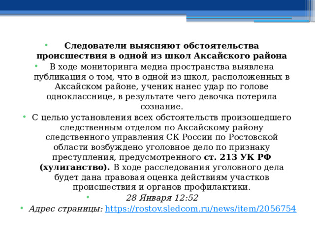 Следователи выясняют обстоятельства происшествия в одной из школ Аксайского района В ходе мониторинга медиа пространства выявлена публикация о том, что в одной из школ, расположенных в Аксайском районе, ученик нанес удар по голове однокласснице, в результате чего девочка потеряла сознание. С целью установления всех обстоятельств произошедшего следственным отделом по Аксайскому району следственного управления СК России по Ростовской области возбуждено уголовное дело по признаку преступления, предусмотренного ст. 213 УК РФ (хулиганство). В ходе расследования уголовного дела будет дана правовая оценка действиям участков происшествия и органов профилактики. 28 Января 12:52 Адрес страницы:  https://rostov.sledcom.ru/news/item/2056754  
