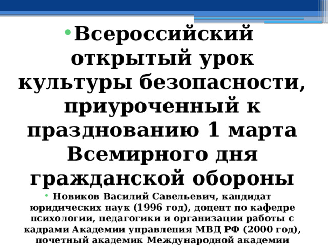  Всероссийский открытый урок культуры безопасности, приуроченный к празднованию 1 марта Всемирного дня гражданской обороны Новиков Василий Савельевич, кандидат юридических наук (1996 год), доцент по кафедре психологии, педагогики и организации работы с кадрами Академии управления МВД РФ (2000 год), почетный академик Международной академии дополнительного образования по специальности «Педагогика» (2008 год), победитель конкурса на получение денежного поощрения лучшими учителями России (2009 год), лауреат ежегодной премии Губернатора Московской области «Наше Подмосковье» (2016 год), учитель основ безопасности жизнедеятельности высшей категории (с 2002 года), а с 01.09.2024 года учитель основ безопасности и защиты Родины высшей категории, в составе экспертного совета НС «Интеграции» (с 2002 года) 