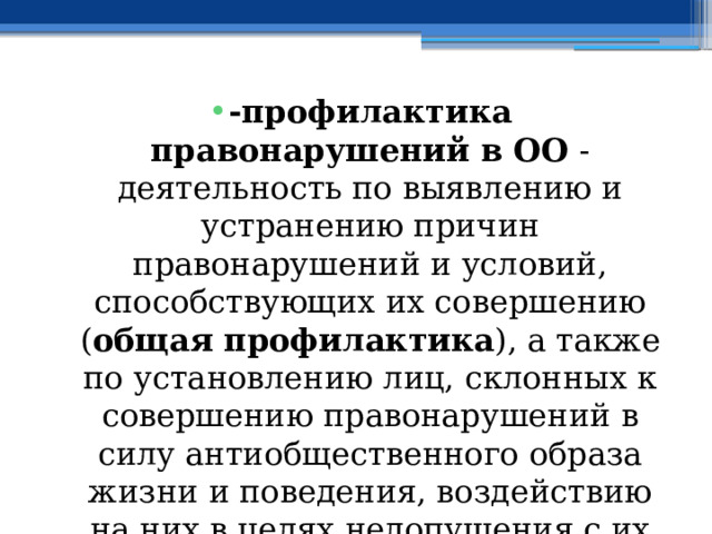 -профилактика правонарушений в ОО - деятельность по выявлению и устранению причин правонарушений и условий, способствующих их совершению ( общая профилактика ), а также по установлению лиц, склонных к совершению правонарушений в силу антиобщественного образа жизни и поведения, воздействию на них в целях недопущения с их стороны правонарушений ( индивидуальная профилактика ); 