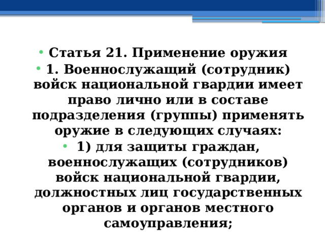 Статья 21. Применение оружия 1. Военнослужащий (сотрудник) войск национальной гвардии имеет право лично или в составе подразделения (группы) применять оружие в следующих случаях: 1) для защиты граждан, военнослужащих (сотрудников) войск национальной гвардии, должностных лиц государственных органов и органов местного самоуправления; 