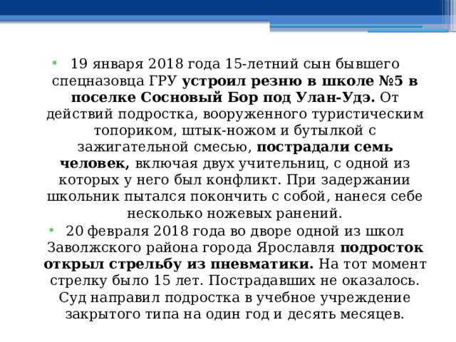19 января 2018 года 15-летний сын бывшего спецназовца ГРУ  устроил резню в школе №5 в поселке Сосновый Бор под Улан-Удэ.  От действий подростка, вооруженного туристическим топориком, штык-ножом и бутылкой с зажигательной смесью,  пострадали семь человек,  включая двух учительниц, с одной из которых у него был конфликт. При задержании школьник пытался покончить с собой, нанеся себе несколько ножевых ранений. 20 февраля 2018 года во дворе одной из школ Заволжского района города Ярославля  подросток открыл стрельбу из пневматики.  На тот момент стрелку было 15 лет. Пострадавших не оказалось. Суд направил подростка в учебное учреждение закрытого типа на один год и десять месяцев. 