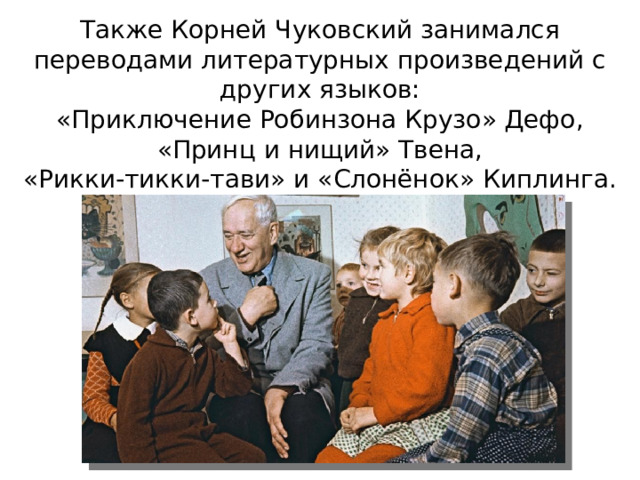 Также Корней Чуковский занимался переводами литературных произведений с других языков:  «Приключение Робинзона Крузо» Дефо,  «Принц и нищий» Твена,  «Рикки-тикки-тави» и «Слонёнок» Киплинга.   