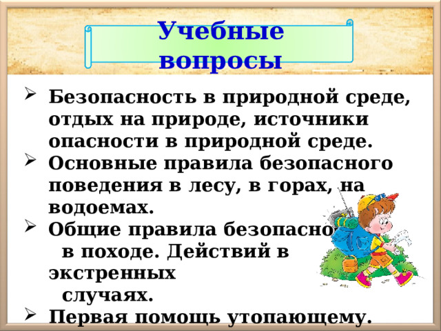 Учебные вопросы Безопасность в природной среде, отдых на природе, источники опасности в природной среде. Основные правила безопасного поведения в лесу, в горах, на водоемах. Общие правила безопасности  в походе. Действий в экстренных  случаях. Первая помощь утопающему. 