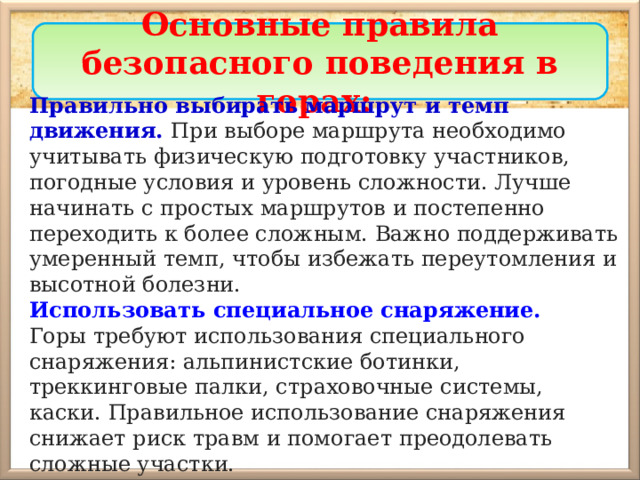 Основные правила безопасного поведения в горах: Правильно выбирать маршрут и темп движения. При выборе маршрута необходимо учитывать физическую подготовку участников, погодные условия и уровень сложности. Лучше начинать с простых маршрутов и постепенно переходить к более сложным. Важно поддерживать умеренный темп, чтобы избежать переутомления и высотной болезни. Использовать специальное снаряжение. Горы требуют использования специального снаряжения: альпинистские ботинки, треккинговые палки, страховочные системы, каски. Правильное использование снаряжения снижает риск травм и помогает преодолевать сложные участки. 