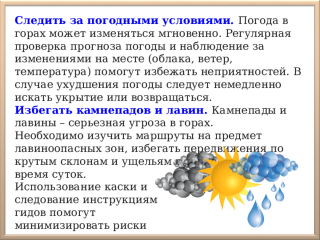 Следить за погодными условиями.  Погода в горах может изменяться мгновенно. Регулярная проверка прогноза погоды и наблюдение за изменениями на месте (облака, ветер, температура) помогут избежать неприятностей. В случае ухудшения погоды следует немедленно искать укрытие или возвращаться. Избегать камнепадов и лавин. Камнепады и лавины – серьезная угроза в горах. Необходимо изучить маршруты на предмет лавиноопасных зон, избегать передвижения по крутым склонам и ущельям в теплое время суток. Использование каски и следование инструкциям гидов помогут минимизировать риски 