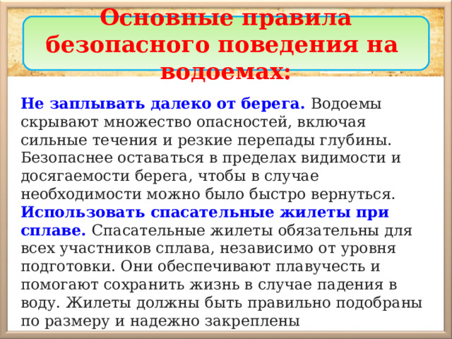 Основные правила безопасного поведения на водоемах: Не заплывать далеко от берега.  Водоемы скрывают множество опасностей, включая сильные течения и резкие перепады глубины. Безопаснее оставаться в пределах видимости и досягаемости берега, чтобы в случае необходимости можно было быстро вернуться. Использовать спасательные жилеты при сплаве. Спасательные жилеты  обязательны для всех участников сплава, независимо от уровня подготовки. Они обеспечивают плавучесть и помогают сохранить жизнь в случае падения в воду. Жилеты должны быть правильно подобраны по размеру и надежно закреплены 