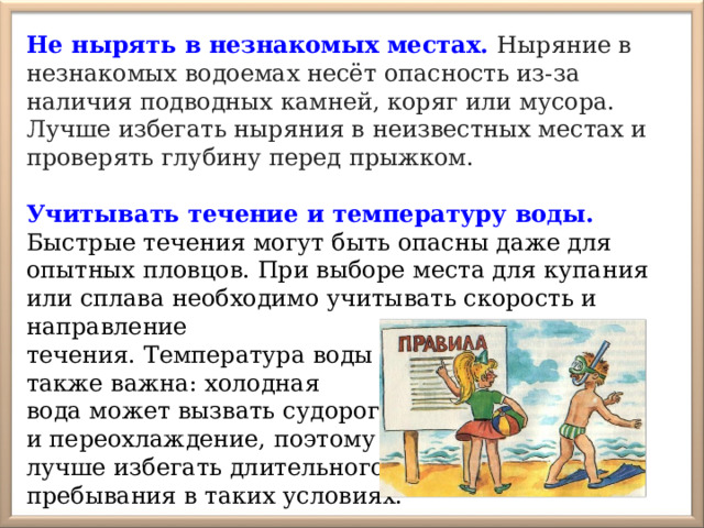Не нырять в незнакомых местах.  Ныряние в незнакомых водоемах несёт опасность из-за наличия подводных камней, коряг или мусора. Лучше избегать ныряния в неизвестных местах и проверять глубину перед прыжком.   Учитывать течение и температуру воды. Быстрые течения могут быть опасны даже для опытных пловцов. При выборе места для купания или сплава необходимо учитывать скорость и направление течения. Температура воды также важна: холодная вода может вызвать судороги и переохлаждение, поэтому лучше избегать длительного пребывания в таких условиях. 