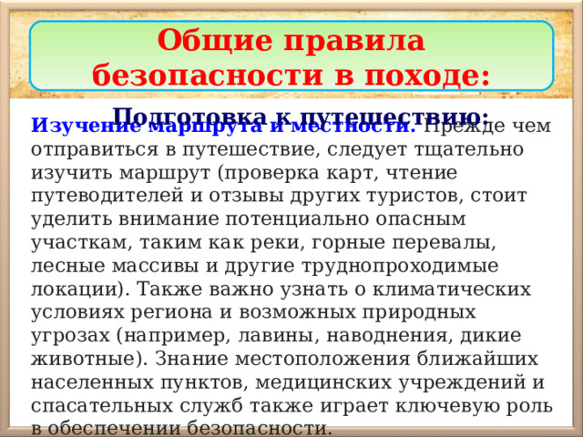 Общие правила безопасности в походе: Подготовка к путешествию: Изучение маршрута и местности.  Прежде чем отправиться в путешествие, следует тщательно изучить маршрут (проверка карт, чтение путеводителей и отзывы других туристов, стоит уделить внимание потенциально опасным участкам, таким как реки, горные перевалы, лесные массивы и другие труднопроходимые локации). Также важно узнать о климатических условиях региона и возможных природных угрозах (например, лавины, наводнения, дикие животные). Знание местоположения ближайших населенных пунктов, медицинских учреждений и спасательных служб также играет ключевую роль в обеспечении безопасности. 