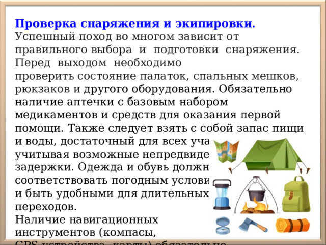 Проверка снаряжения и экипировки. Успешный поход во многом зависит от правильного выбора и подготовки снаряжения. Перед выходом необходимо проверить состояние палаток, спальных мешков, рюкзаков и другого оборудования. Обязательно наличие аптечки с базовым набором медикаментов и средств для оказания первой помощи. Также следует взять с собой запас пищи и воды, достаточный для всех участников, учитывая возможные непредвиденные задержки. Одежда и обувь должны соответствовать погодным условиям и быть удобными для длительных переходов. Наличие навигационных инструментов (компасы, GPS-устройства, карты) обязательно. 