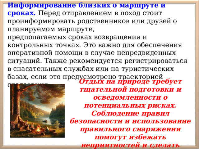 Информирование близких о маршруте и сроках. Перед отправлением в поход стоит проинформировать родственников или друзей о планируемом маршруте, предполагаемых сроках возвращения и контрольных точках. Это важно для обеспечения оперативной помощи в случае непредвиденных ситуаций. Также рекомендуется регистрироваться в спасательных службах или на туристических базах, если это предусмотрено траекторией следования. Отдых на природе требует тщательной подготовки и осведомленности о потенциальных рисках. Соблюдение правил безопасности и использование правильного снаряжения помогут избежать неприятностей и сделать времяпрепровождение безопасным и приятным 