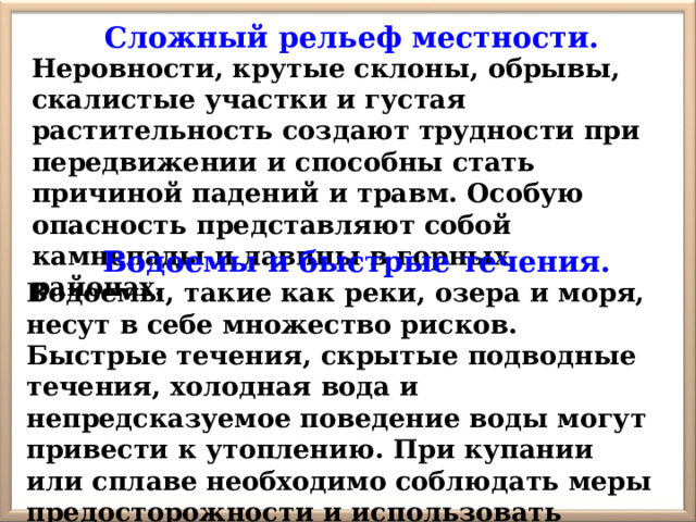 Сложный рельеф местности. Неровности, крутые склоны, обрывы, скалистые участки и густая растительность создают трудности при передвижении и способны стать причиной падений и травм. Особую опасность представляют собой камнепады и лавины в горных районах. Водоемы и быстрые течения. Водоемы, такие как реки, озера и моря, несут в себе множество рисков. Быстрые течения, скрытые подводные течения, холодная вода и непредсказуемое поведение воды могут привести к утоплению. При купании или сплаве необходимо соблюдать меры предосторожности и использовать спасательные средства. 
