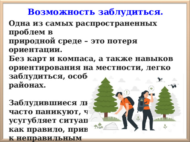 Возможность заблудиться. Одна из самых распространенных проблем в природной среде – это потеря ориентации. Без карт и компаса, а также навыков ориентирования на местности, легко заблудиться, особенно в незнакомых районах.  Заблудившиеся люди часто паникуют, что усугубляет ситуацию и, как правило, приводят к неправильным решениям и опасным последствиям. 