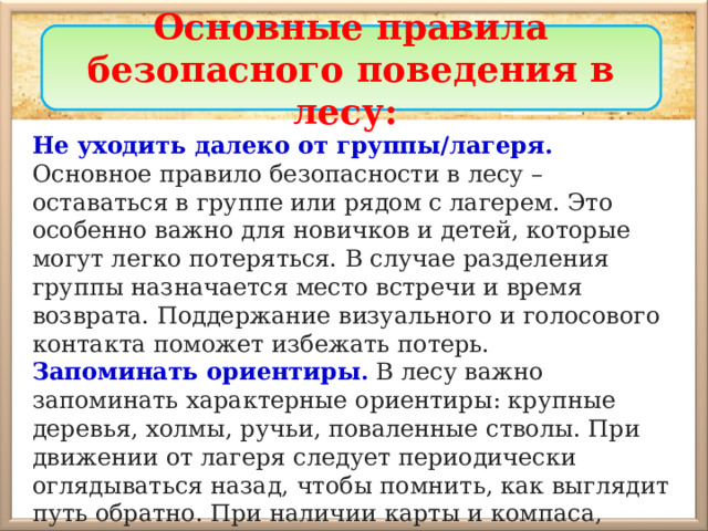 Основные правила безопасного поведения в лесу: Не уходить далеко от группы/лагеря. Основное правило безопасности в лесу – оставаться в группе или рядом с лагерем. Это особенно важно для новичков и детей, которые могут легко потеряться. В случае разделения группы назначается место встречи и время возврата. Поддержание визуального и голосового контакта поможет избежать потерь. Запоминать ориентиры .  В лесу важно запоминать характерные ориентиры: крупные деревья, холмы, ручьи, поваленные стволы. При движении от лагеря следует периодически оглядываться назад, чтобы помнить, как выглядит путь обратно. При наличии карты и компаса, стоит отмечать пройденный маршрут. 