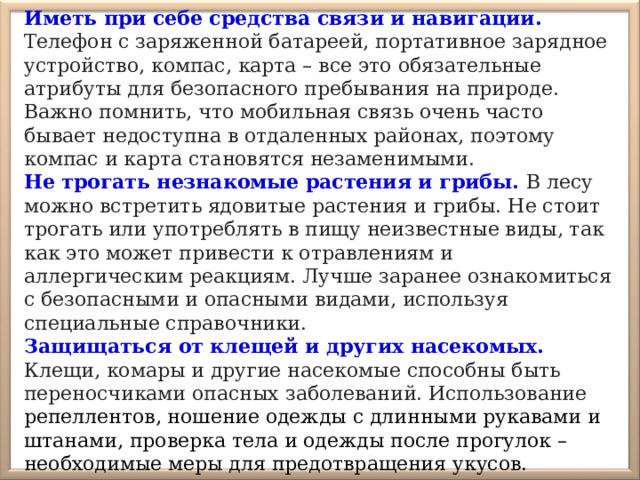 Иметь при себе средства связи и навигации. Телефон с заряженной батареей, портативное зарядное устройство, компас, карта – все это обязательные атрибуты для безопасного пребывания на природе. Важно помнить, что мобильная связь очень часто бывает недоступна в отдаленных районах, поэтому компас и карта становятся незаменимыми. Не трогать незнакомые растения и грибы.  В лесу можно встретить ядовитые растения и грибы. Не стоит трогать или употреблять в пищу неизвестные виды, так как это может привести к отравлениям и аллергическим реакциям. Лучше заранее ознакомиться с безопасными и опасными видами, используя специальные справочники. Защищаться от клещей и других насекомых.  Клещи, комары и другие насекомые способны быть переносчиками опасных заболеваний. Использование репеллентов, ношение одежды с длинными рукавами и штанами, проверка тела и одежды после прогулок – необходимые меры для предотвращения укусов. 