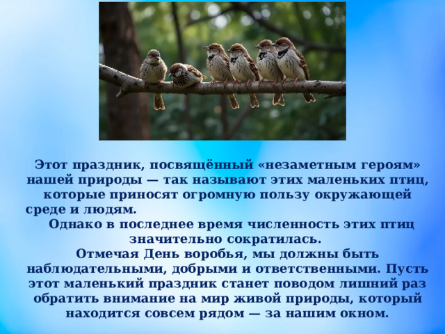 Этот праздник, посвящённый «незаметным героям» нашей природы — так называют этих маленьких птиц, которые приносят огромную пользу окружающей среде и людям. Однако в последнее время численность этих птиц значительно сократилась. Отмечая День воробья, мы должны быть наблюдательными, добрыми и ответственными. Пусть этот маленький праздник станет поводом лишний раз обратить внимание на мир живой природы, который находится совсем рядом — за нашим окном. 