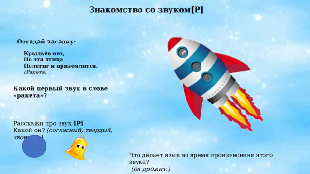 Знакомство со звуком[Р]   Отгадай загадку:  Крыльев нет, Но эта птица Полетит и приземлится. (Ракета) Какой первый звук в слове «ракета»? Расскажи про звук [Р] Какой он? (согласный, твердый, звонкий.) Что делает язык во время произнесения этого звука?  (он дрожит.) 