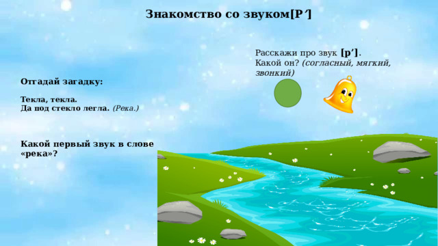 Знакомство со звуком[Р ’ ]  Расскажи про звук  [р’] .  Какой он? (согласный, мягкий, звонкий)   Отгадай загадку:  Текла, текла. Да под стекло легла. (Река.)    Какой первый звук в слове «река»?  