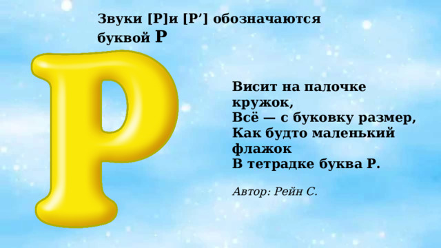 Звуки [Р]и  [Р’] обозначаются буквой Р Висит на палочке кружок, Всё — с буковку размер, Как будто маленький флажок В тетрадке буква Р.  Автор: Рейн С.   