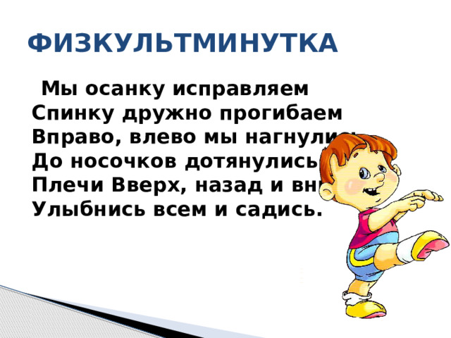 ФИЗКУЛЬТМИНУТКА  Мы осанку исправляем  Спинку дружно прогибаем  Вправо, влево мы нагнулись,  До носочков дотянулись.  Плечи Вверх, назад и вниз,  Улыбнись всем и садись.   