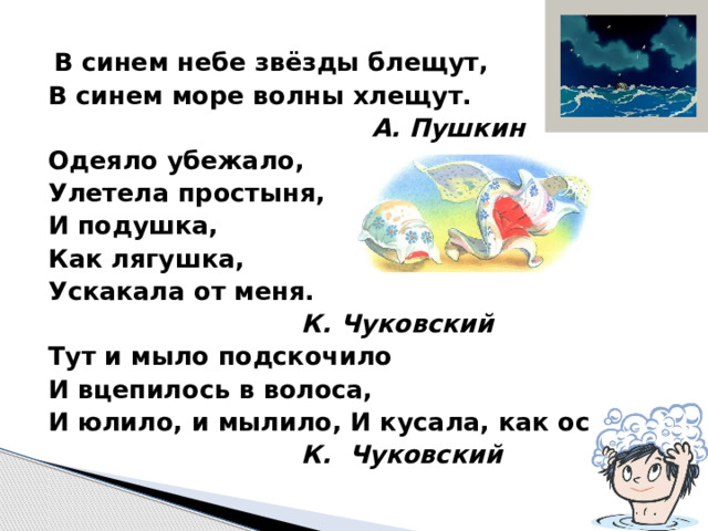   В синем небе звёзды блещут, В синем море волны хлещут.  А. Пушкин Одеяло убежало, Улетела простыня, И подушка, Как лягушка, Ускакала от меня.  К. Чуковский Тут и мыло подскочило И вцепилось в волоса, И юлило, и мылило, И кусала, как оса.  К. Чуковский 