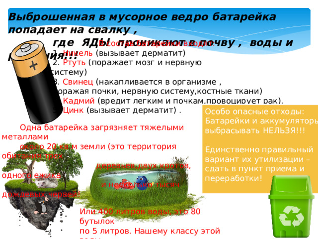 Выброшенная в мусорное ведро батарейка попадает на свалку ,  где ЯДЫ проникают в почву , воды и растения!!!  В  состав  батарейки  входят:  1. Никель (вызывает дерматит)  2. Ртуть (поражает мозг и нервную систему)  3. Свинец (накапливается в организме ,  поражая почки, нервную систему,костные ткани)  4. Кадмий (вредит легким и почкам,провоцирует рак).  5. Цинк (вызывает дерматит) . Особо опасные отходы: Батарейки и аккумуляторы выбрасывать НЕЛЬЗЯ!!! Единственно правильный вариант их утилизации – сдать в пункт приема и переработки!  Одна  батарейка  загрязняет  тяжелыми  металлами  около  20  кв.м  земли  (это  территория  обитания  трех   деревьев,двух  кротов,  одного  ежика  и  несколько  тысяч  дождевых  червей! Или  400  литров  воды,  это  80  бутылок  по  5  литров.  Нашему  классу  этой  воды хватает  на  полгода ! 