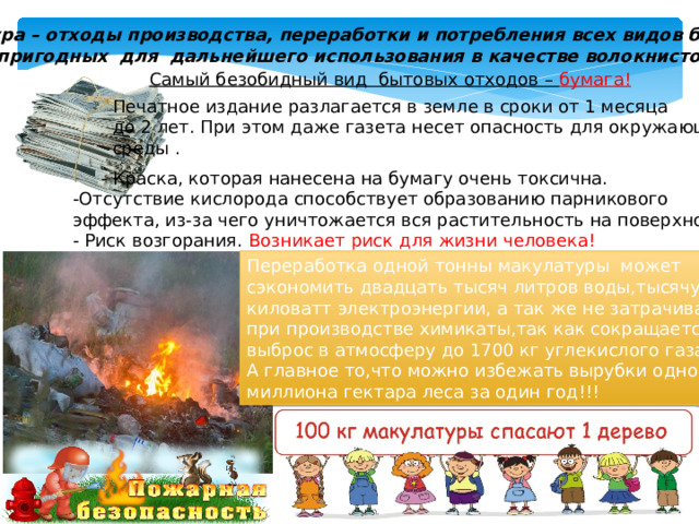 Макулатура – отходы производства, переработки и потребления всех видов бумаги и картона, пригодных для дальнейшего использования в качестве волокнистого сырья. Самый безобидный вид бытовых отходов – бумага!  Печатное издание разлагается в земле в сроки от 1 месяца до 2 лет. При этом даже газета несет опасность для окружающей среды .  - Краска, которая нанесена на бумагу очень токсична. -Отсутствие кислорода способствует образованию парникового эффекта, из-за чего уничтожается вся растительность на поверхности. - Риск возгорания. Возникает  риск  для  жизни  человека!  Переработка одной тонны макулатуры может сэкономить двадцать тысяч литров воды,тысячу киловатт электроэнергии, а так же не затрачивать при производстве химикаты,так как сокращается выброс в атмосферу до 1700 кг углекислого газа. А главное то,что можно избежать вырубки одного миллиона гектара леса за один год!!! 