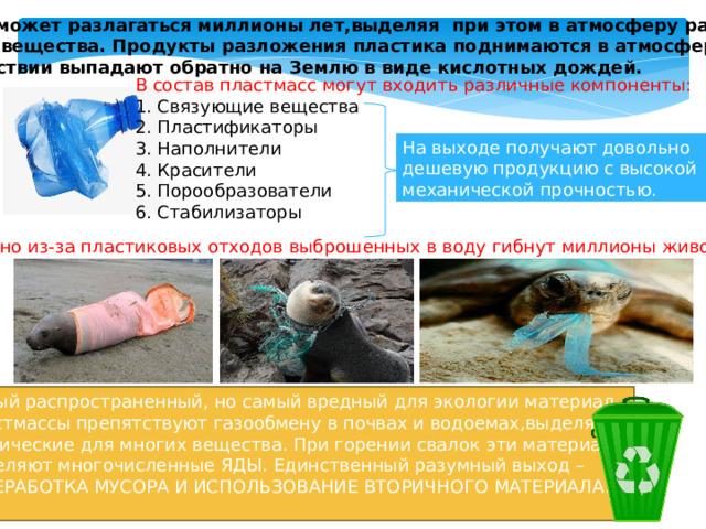 Пластик может разлагаться миллионы лет,выделяя при этом в атмосферу различные вредные вещества. Продукты разложения пластика поднимаются в атмосферу и в последствии выпадают обратно на Землю в виде кислотных дождей. В  состав  пластмасс  могут  входить  различные  компоненты: 1. Связующие вещества 2. Пластификаторы 3. Наполнители 4. Красители 5. Порообразователи 6. Стабилизаторы На выходе получают довольно дешевую продукцию с высокой механической прочностью. Ежегодно  из-за  пластиковых  отходов  выброшенных  в  воду  гибнут  миллионы  животных!!! Самый распространенный, но самый вредный для экологии материал. Пластмассы препятствуют газообмену в почвах и водоемах,выделяют токсические для многих вещества. При горении свалок эти материалы выделяют многочисленные ЯДЫ. Единственный разумный выход – ПЕРЕРАБОТКА МУСОРА И ИСПОЛЬЗОВАНИЕ ВТОРИЧНОГО МАТЕРИАЛА! 
