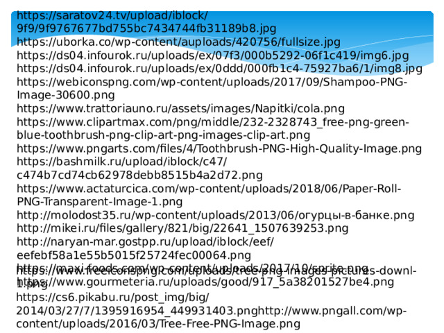 https://saratov24.tv/upload/iblock/9f9/9f9767677bd755bc7434744fb31189b8.jpg https://uborka.co/wp-content/auploads/420756/fullsize.jpg https://ds04.infourok.ru/uploads/ex/07f3/000b5292-06f1c419/img6.jpg https://ds04.infourok.ru/uploads/ex/0ddd/000fb1c4-75927ba6/1/img8.jpg https://webiconspng.com/wp-content/uploads/2017/09/Shampoo-PNG-Image-30600.png https://www.trattoriauno.ru/assets/images/Napitki/cola.png https://www.clipartmax.com/png/middle/232-2328743_free-png-green-blue-toothbrush-png-clip-art-png-images-clip-art.png https://www.pngarts.com/files/4/Toothbrush-PNG-High-Quality-Image.png https://bashmilk.ru/upload/iblock/c47/c474b7cd74cb62978debb8515b4a2d72.png https://www.actaturcica.com/wp-content/uploads/2018/06/Paper-Roll-PNG-Transparent-Image-1.png http://molodost35.ru/wp-content/uploads/2013/06/огурцы-в-банке.png http://mikei.ru/files/gallery/821/big/22641_1507639253.png http://naryan-mar.gostpp.ru/upload/iblock/eef/eefebf58a1e55b5015f25724fec00064.png https://maxi-foods.com/wp-content/uploads/2017/10/sprite.png https://www.gourmeteria.ru/uploads/good/917_5a38201527be4.png https://www.freeiconspng.com/uploads/tree-png-images-pictures-downl-1.png https://cs6.pikabu.ru/post_img/big/2014/03/27/7/1395916954_449931403.pnghttp://www.pngall.com/wp-content/uploads/2016/03/Tree-Free-PNG-Image.png 
