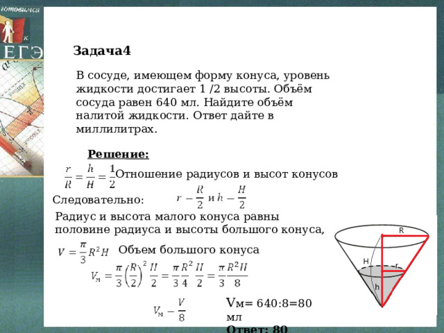 Задача4 В сосуде, имеющем форму конуса, уровень жидкости достигает 1 /2 высоты. Объём сосуда равен 640 мл. Найдите объём налитой жидкости. Ответ дайте в миллилитрах.   Решение: Отношение радиусов и высот конусов Следовательно: Радиус и высота малого конуса равны половине радиуса и высоты большого конуса, Объем большого конуса V м= 640:8=80 мл Ответ: 80 