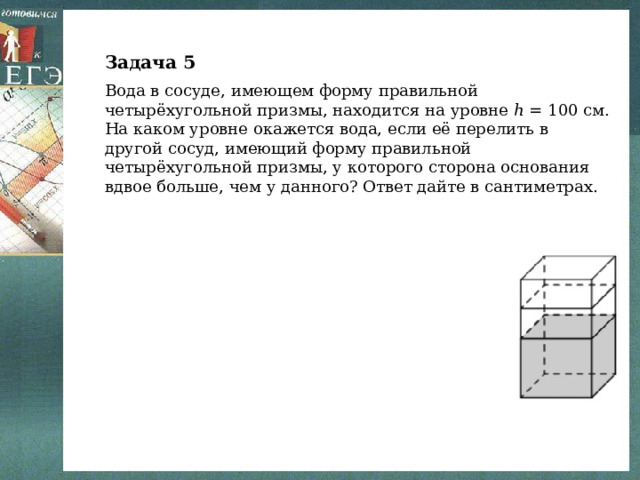 Задача 5 Вода в сосуде, имеющем форму правильной четырёхугольной призмы, находится на уровне ℎ = 100 см. На каком уровне окажется вода, если её перелить в другой сосуд, имеющий форму правильной четырёхугольной призмы, у которого сторона основания вдвое больше, чем у данного? Ответ дайте в сантиметрах. 