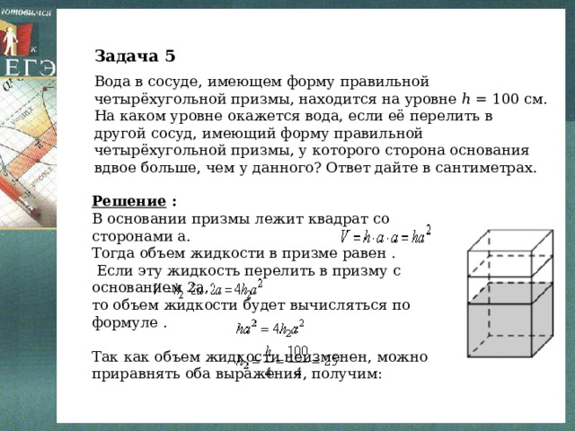 Задача 5 Вода в сосуде, имеющем форму правильной четырёхугольной призмы, находится на уровне ℎ = 100 см. На каком уровне окажется вода, если её перелить в другой сосуд, имеющий форму правильной четырёхугольной призмы, у которого сторона основания вдвое больше, чем у данного? Ответ дайте в сантиметрах. Решение : В основании призмы лежит квадрат со сторонами a. Тогда объем жидкости в призме равен .  Если эту жидкость перелить в призму с основанием 2a, то объем жидкости будет вычисляться по формуле . Так как объем жидкости неизменен, можно приравнять оба выражения, получим: Ответ: 25. 