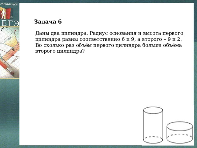 Задача 6 Даны два цилиндра. Радиус основания и высота первого цилиндра равны соответственно 6 и 9, а второго – 9 и 2. Во сколько раз объём первого цилиндра больше объёма второго цилиндра? 