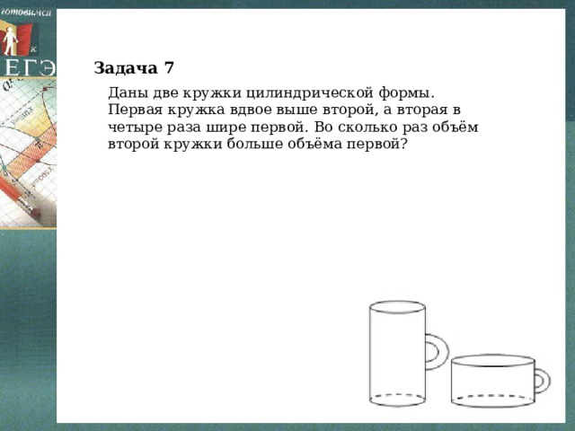 Задача 7 Даны две кружки цилиндрической формы. Первая кружка вдвое выше второй, а вторая в четыре раза шире первой. Во сколько раз объём второй кружки больше объёма первой? 