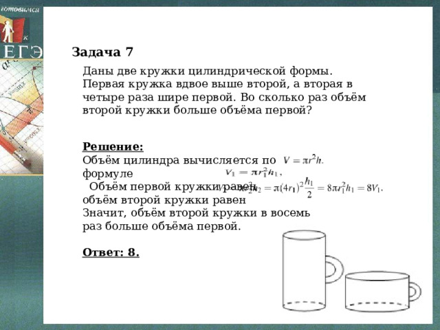 Задача 7 Даны две кружки цилиндрической формы. Первая кружка вдвое выше второй, а вторая в четыре раза шире первой. Во сколько раз объём второй кружки больше объёма первой? Решение: Объём цилиндра вычисляется по формуле  Объём первой кружки равен объём второй кружки равен Значит, объём второй кружки в восемь раз больше объёма первой.   Ответ: 8. 