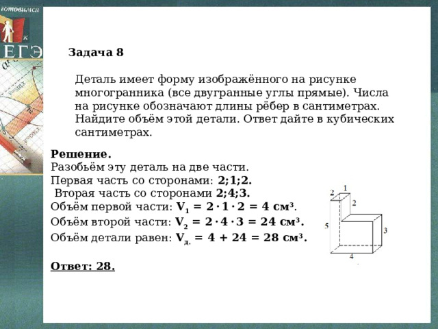 Задача 8 Деталь имеет форму изображённого на рисунке многогранника (все двугранные углы прямые). Числа на рисунке обозначают длины рёбер в сантиметрах. Найдите объём этой детали. Ответ дайте в кубических сантиметрах. Решение. Разобьём эту деталь на две части. Первая часть со сторонами: 2;1;2.  Вторая часть со сторонами 2;4;3. Объём первой части: V 1 = 2 · 1 · 2 = 4 см 3 . Объём второй части: V 2 = 2 · 4 · 3 = 24 см 3 . Объём детали равен: V д. = 4 + 24 = 28 см 3 .   Ответ: 28. 