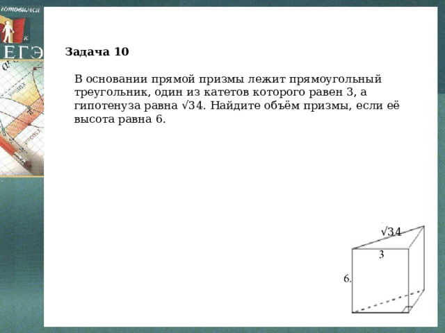 Задача 10 В основании прямой призмы лежит прямоугольный треугольник, один из катетов которого равен 3, а гипотенуза равна √34. Найдите объём призмы, если её высота равна 6. √ 34 