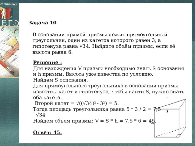 Задача 10 В основании прямой призмы лежит прямоугольный треугольник, один из катетов которого равен 3, а гипотенуза равна √34. Найдите объём призмы, если её высота равна 6. Решение : Для нахождения V призмы необходимо знать S основания и h призмы. Высота уже известна по условию. Найдем S основания. Для прямоугольного треугольника в основании призмы известны катет и гипотенуза, чтобы найти S, нужно знать оба катета.  Второй катет = √((√34) 2  - 3 2 ) = 5. Тогда площадь треугольника равна 5 * 3 / 2 = 7,5 √34 Найдем объем призмы: V = S * h = 7.5 * 6 = 45.  Ответ: 45. 