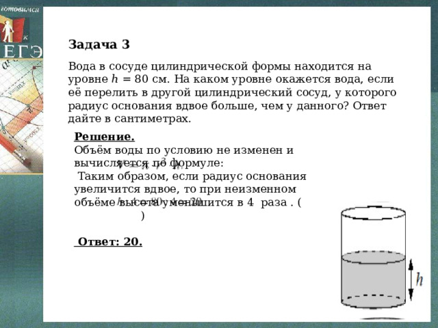 Задача 3 Вода в сосуде цилиндрической формы находится на уровне ℎ = 80 см. На каком уровне окажется вода, если её перелить в другой цилиндрический сосуд, у которого радиус основания вдвое больше, чем у данного? Ответ дайте в сантиметрах. Решение. Объём воды по условию не изменен и вычисляется по формуле:  Таким образом, если радиус основания увеличится вдвое, то при неизменном объёме высота уменьшится в 4 раза . ( )  Ответ: 20. 