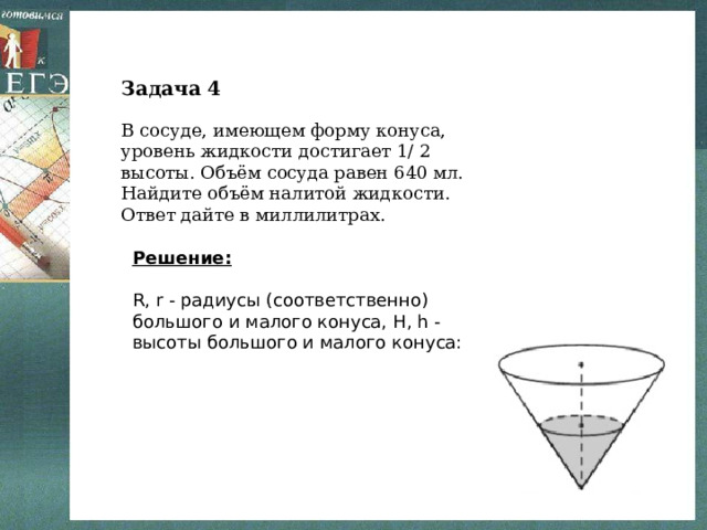 Задача 4 В сосуде, имеющем форму конуса, уровень жидкости достигает 1/ 2 высоты. Объём сосуда равен 640 мл. Найдите объём налитой жидкости. Ответ дайте в миллилитрах. Решение:  R, r - радиусы (соответственно) большого и малого конуса, H, h - высоты большого и малого конуса: 