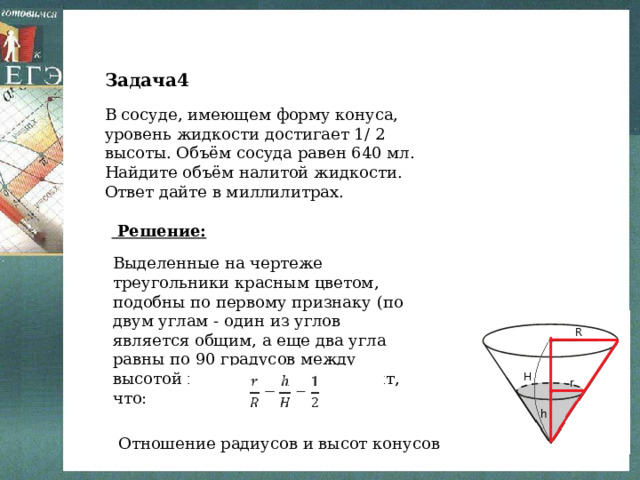 Задача4 В сосуде, имеющем форму конуса, уровень жидкости достигает 1/ 2 высоты. Объём сосуда равен 640 мл. Найдите объём налитой жидкости. Ответ дайте в миллилитрах.   Решение: Выделенные на чертеже треугольники красным цветом, подобны по первому признаку (по двум углам - один из углов является общим, а еще два угла равны по 90 градусов между высотой и радиусом). Это значит, что: Отношение радиусов и высот конусов 