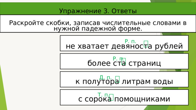 Упражнение 3. Ответы Раскройте скобки, записав числительные словами в нужной падежной форме. не хватает девяноста рублей Р. п. более ста страниц Р. п. к полутора литрам воды Д. п. с сорока помощниками Т. п. 